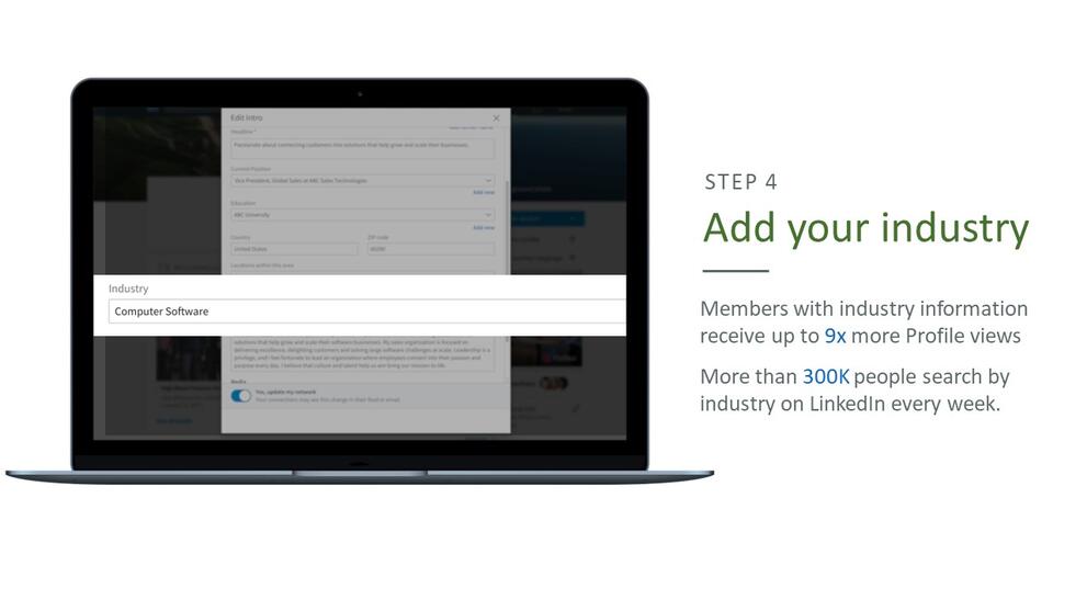 Step 4: Add your industry. Members with industry information receive up to 9 times more profile views, more than 300,000 people search by industry on LinkedIn every week.
